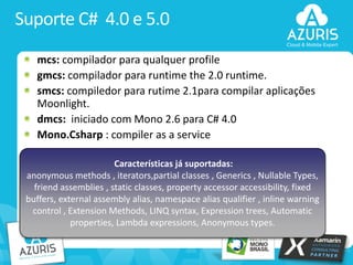 Suporte C# 4.0 e 5.0
mcs: compilador para qualquer profile
gmcs: compilador para runtime the 2.0 runtime.
smcs: compiledor para rutime 2.1para compilar aplicações
Moonlight.
dmcs: iniciado com Mono 2.6 para C# 4.0
Mono.Csharp : compiler as a service
Características já suportadas:
anonymous methods , iterators,partial classes , Generics , Nullable Types,
friend assemblies , static classes, property accessor accessibility, fixed
buffers, external assembly alias, namespace alias qualifier , inline warning
control , Extension Methods, LINQ syntax, Expression trees, Automatic
properties, Lambda expressions, Anonymous types.

10

 