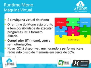 Runtime Mono
Máquina Virtual
É a máquina virtual do Mono
O runtime do Mono está pronto
e tem possibilidade de executar
programas .NET formato
Binário.
Compilador JIT (mono), com e
sem otimizações.
Novo GC já disponível, melhorando a performance e
reduzindo o uso de memória em cerca de 50%.

13

 