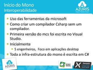 Início do Mono
Interoperabilidade
Uso das ferramentas da microsoft
Como criar um compilador Csharp sem um
compilador.
Primeira versão do mcs foi escrita no Visual
Studio.
Inicialmente
5 engenheiros, Foco em aplicações desktop

Toda a infra-estrutura do mono é escrita em C#
15

 