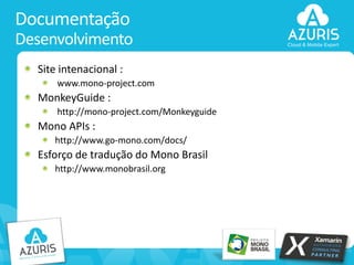 Documentação
Desenvolvimento
Site intenacional :
www.mono-project.com

MonkeyGuide :
http://mono-project.com/Monkeyguide

Mono APIs :
http://www.go-mono.com/docs/

Esforço de tradução do Mono Brasil
http://www.monobrasil.org

20

 