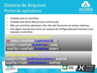 Sistema de Arquivos
Portando aplicativos
Cuidado com os caminhos
Cuidado com letras Maiúsculas e minúsculas
Não use caminhos absolutos, eles não vão funcionar em outros sistemas.
Use algum mecanismo como um arquivo de configuração para localizar seus
arquivos e caminhos

Busca manual de Separadores
int index = exePath.LastIndexOf("");
exeDir = exePath.Substring(0, index);
exeFile = exePath.Substring(index+1);

Código mais portável
exeDir = Path.GetDirectoryName (exePath);
exeFile = Path.GetFileName (exePath);
23

 
