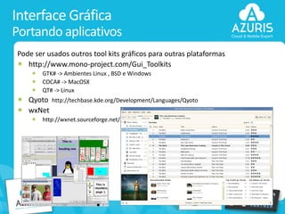 Interface Gráfica
Portando aplicativos
Pode ser usados outros tool kits gráficos para outras plataformas
http://www.mono-project.com/Gui_Toolkits
GTK# -> Ambientes Linux , BSD e Windows
COCA# -> MacOSX
QT# -> Linux

Qyoto
wxNet

http://techbase.kde.org/Development/Languages/Qyoto

http://wxnet.sourceforge.net/

29

 
