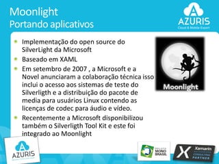 Moonlight
Portando aplicativos
Implementação do open source do
SilverLight da Microsoft
Baseado em XAML
Em setembro de 2007 , a Microsoft e a
Novel anunciaram a colaboração técnica isso
inclui o acesso aos sistemas de teste do
Silverligth e a distribuição do pacote de
media para usuários Linux contendo as
licenças de codec para áudio e vídeo.
Recentemente a Microsoft disponibilizou
também o Silverligth Tool Kit e este foi
integrado ao Moonlight

33

 