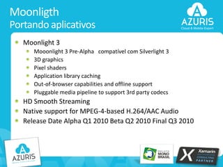 Moonligth
Portando aplicativos
Moonlight 3
Mooonlight 3 Pre-Alpha compatível com Silverlight 3
3D graphics
Pixel shaders
Application library caching
Out-of-browser capabilities and offline support
Pluggable media pipeline to support 3rd party codecs

HD Smooth Streaming
Native support for MPEG-4-based H.264/AAC Audio
Release Date Alpha Q1 2010 Beta Q2 2010 Final Q3 2010

34

 