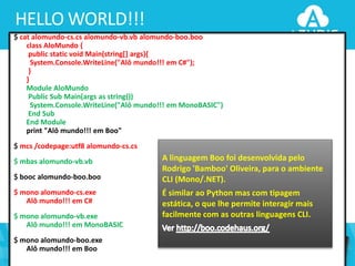 HELLO WORLD!!!
$ cat alomundo-cs.cs alomundo-vb.vb alomundo-boo.boo
class AloMundo {
public static void Main(string[] args){
System.Console.WriteLine("Alô mundo!!! em C#");
}
}
Module AloMundo
Public Sub Main(args as string())
System.Console.WriteLine("Alô mundo!!! em MonoBASIC")
End Sub
End Module
print "Alô mundo!!! em Boo"
$ mcs /codepage:utf8 alomundo-cs.cs
$ mbas alomundo-vb.vb
$ booc alomundo-boo.boo
$ mono alomundo-cs.exe
Alô mundo!!! em C#

$ mono alomundo-vb.exe
Alô mundo!!! em MonoBASIC
$ mono alomundo-boo.exe
Alô mundo!!! em Boo
37

A linguagem Boo foi desenvolvida pelo
Rodrigo 'Bamboo' Oliveira, para o ambiente
CLI (Mono/.NET).
É similar ao Python mas com tipagem
estática, o que lhe permite interagir mais
facilmente com as outras linguagens CLI.

 