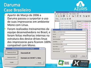 Apartir de Março de 2006 a
Daruma passou a surportar o uso
de suas impressoras em ambiente
Mono com Linux.
Foram realizados treinamentos da
equipe desenvolvedora no Brasil, e
foram feitas melhorias internas na
estrutura dos device drives linux
das impressoras para ficarem 100%
compatível com Mono.

41

 