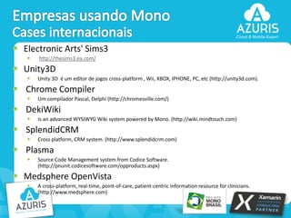 Electronic Arts' Sims3
http://thesims3.ea.com/

Unity3D
Unity 3D é um editor de jogos cross-platform , Wii, XBOX, IPHONE, PC, etc (http://unity3d.com).

Chrome Compiler
Um compilador Pascal, Delphi (http://chromesville.com/)

DekiWiki
Is an advanced WYSIWYG Wiki system powered by Mono. (http://wiki.mindtouch.com)

SplendidCRM
Cross platform, CRM system. (http://www.splendidcrm.com)

Plasma
Source Code Management system from Codice Software.
(http://pnunit.codicesoftware.com/opproducts.aspx)

Medsphere OpenVista
A cross-platform, real-time, point-of-care, patient-centric information resource for clinicians.
(http://www.medsphere.com)
42

 