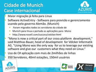 Maior migração já feita para Linux
Software ActiveEntry - Software para provisão e gerenciamento
usando pelo governo Alemão. (Munich)
Foram migrados todos os servidores da cidade de
Munich para linux e portado as aplicações para Mono
http://www.novell.com/success/volcker.html

"Mono is now a critical part of our cross-platform development,"
said Matthias Bauer, head of development for Völcker Informatik
AG. "Using Mono was the only way for us to leverage our existing
software and give our customers what they need on Linux.“
Uso de C# aplicação com mais de 2milhões de linhas
350 Servidores, 40mil estações, 150mil usuários

43

 