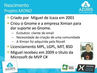 Nascimento
Projeto MONO
Criado por Miguel de Icaza em 2001
Criou o Gnome e a empresa Ximian para
dar suporte ao Gnome.
− Evolution: cliente de email
− Necessidade da criação de uma comunidade
− A Ximian foi adquirida pela Novell

Licenciamento MPL, LGPL, MIT, BSD
Miguel recebeu em 2009 o título da
Microsoft de MVP C#
5

 