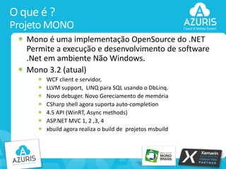 O que é ?
Projeto MONO
Mono é uma implementação OpenSource do .NET
Permite a execução e desenvolvimento de software
.Net em ambiente Não Windows.
Mono 3.2 (atual)
WCF client e servidor,
LLVM support, LINQ para SQL usando o DbLinq.
Novo debuger. Novo Gereciamento de memória
CSharp shell agora suporta auto-completion
4.5 API (WinRT, Async methods)
ASP.NET MVC 1, 2 ,3, 4
xbuild agora realiza o build de projetos msbuild

6

 