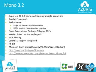 Mono 3.2
Suporte a C# 5.0 como padrão programação assincrona
Parallel Framework
Performance
Large performance improvements
LLVM support has graduated to stable

Novo Generational Garbage Collector SGEN
Version 2.0 of the embedding API
WCF Routing
OpenBSD support integrated
F# 3.0
Microsoft Open Stacks (Razor, MVC, WebPages,Http,Json)
http://mono-project.com/Roadmap
http://www.mono-project.com/Release_Notes_Mono_3.0

7

 