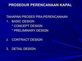 PROSEDUR PERENCANAAN KAPAL


TAHAPAN PROSES PRA-PERENCANAAN
1. BASIC DESIGN
   * CONCEPT DESIGN
   * PRELIMINARY DESIGN

2.   CONTRACT DESIGN

3. DETAIL DESIGN
 