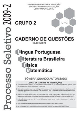 SÓ ABRA QUANDO AUTORIZADO
UNIVERSIDADE FEDERAL DE GOIÁS
PRÓ-REITORIA DE GRADUAÇÃO
CENTRO DE SELEÇÃO
UFG
Língua Portuguesa
Literatura Brasileira
Física
GRUPO 2
2009-2ProcessoSeletivo
CADERNO DE QUESTÕES
Matemática
14/06/2009
1. Após autorização, verifique se este caderno está completo ou se contém imperfeições gráficas. Caso
contenha defeito, solicite ao aplicador a sua troca.
2. Este caderno contém as provas de Língua Portuguesa, com 5 questões, de Literatura Brasileira, com 5
questões, de Física, com 3 questões e de Matemática, com 3 questões. Utilize os espaços em branco
para rascunho.
3. O desenvolvimento das questões deverá ser feito com caneta esferográfica de tinta preta ou azul, nos
respectivos Cadernos de Respostas. Resoluções a lápis não serão corrigidas e terão pontuação zero.
4. A duração das provas será de 5 horas, já incluídas nesse tempo a leitura dos avisos e a coleta de
impressão digital.
5. Você só poderá se retirar definitivamente da sala e do prédio a partir das 17h30min.
6. AOTERMINAR, DEVOLVAOS CADERNOS DE RESPOSTAS AOAPLICADOR DE PROVA.
LEIA ATENTAMENTE AS INSTRUÇÕES
 