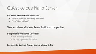 Qu’est-ce que Nano Server
Les rôles et fonctionnalités clés
• Hyper-V, Stockage, Clustering, DNS et IIS
• Core CLR et ASP.Net 5
Tous les drivers Windows Server 2016 sont compatibles
Support de Windows Defender
• Non installé par défaut
• Package optionnel disponible
Les agents System Center seront disponibles
 