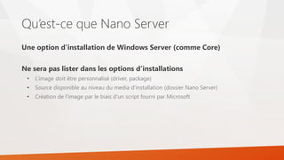 Qu’est-ce que Nano Server
Une option d’installation de Windows Server (comme Core)
Ne sera pas lister dans les options d’installations
• L’image doit être personnalisé (driver, package)
• Source disponible au niveau du media d’installation (dossier Nano Server)
• Création de l’image par le biais d’un script fourni par Microsoft
 