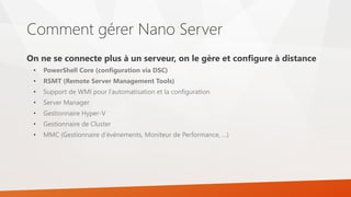 Comment gérer Nano Server
On ne se connecte plus à un serveur, on le gère et configure à distance
• PowerShell Core (configuration via DSC)
• RSMT (Remote Server Management Tools)
• Support de WMI pour l’automatisation et la configuration
• Server Manager
• Gestionnaire Hyper-V
• Gestionnaire de Cluster
• MMC (Gestionnaire d’événements, Moniteur de Performance, …)
 