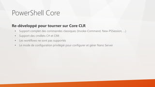PowerShell Core
Re-développé pour tourner sur Core CLR
• Support complet des commandes classiques (Invoke-Command, New-PSSession, …)
• Support des cmdlets C# et CIM
• Les workflows ne sont pas supportés
• Le mode de configuration privilégié pour configurer et gérer Nano Server
 