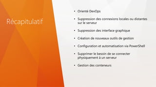 Récapitulatif
• Orienté DevOps
• Suppression des connexions locales ou distantes
sur le serveur
• Suppression des interface graphique
• Création de nouveaux outils de gestion
• Configuration et automatisation via PowerShell
• Supprimer le besoin de se connecter
physiquement à un serveur
• Gestion des conteneurs
 