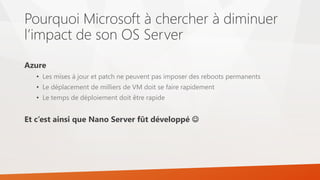 Pourquoi Microsoft à chercher à diminuer
l’impact de son OS Server
Azure
• Les mises à jour et patch ne peuvent pas imposer des reboots permanents
• Le déplacement de milliers de VM doit se faire rapidement
• Le temps de déploiement doit être rapide
Et c’est ainsi que Nano Server fût développé 
 