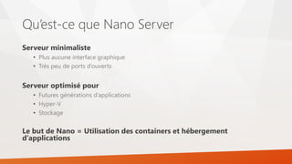 Qu’est-ce que Nano Server
Serveur minimaliste
• Plus aucune interface graphique
• Très peu de ports d’ouverts
Serveur optimisé pour
• Futures générations d’applications
• Hyper-V
• Stockage
Le but de Nano = Utilisation des containers et hébergement
d’applications
 