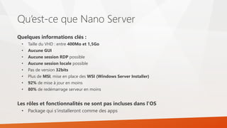 Qu’est-ce que Nano Server
Quelques informations clés :
• Taille du VHD : entre 400Mo et 1,5Go
• Aucune GUI
• Aucune session RDP possible
• Aucune session locale possible
• Pas de version 32bits
• Plus de MSI, mise en place des WSI (Windows Server Installer)
• 92% de mise à jour en moins
• 80% de redémarrage serveur en moins
Les rôles et fonctionnalités ne sont pas incluses dans l’OS
• Package qui s’installeront comme des apps
 