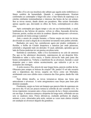 Adão e Eva em sua inocência não sabiam que aquela noite simbolizava o
futuro sombrio da humanidade. Quando o compreendessem, ficariam
confortados ao contemplar o fulgor dos céus: o luar falaria de esperança e as
estrelas cintilantes testemunhariam o interesse das hostes da luz em aclarar-
lhes as trevas morais, dando alento aos pecadores. Mas seriam iluminados
apenas aqueles que, desviando os olhos da Terra, contemplassem os altos
céus.
Após contemplar por algum tempo o céu em sua luminosidade, o casal,
lembrando-se das belezas do paraíso, volveu os olhos, buscando divisá-las.
Estavam, porém, ocultas em meio às sombras. Quanto almejavam o alvorecer,
pois somente ele traria consigo o paraíso!
Ante o anseio do coração humano, o Eterno surgiu em meio às trevas,
devolvendo ao casal a alegria de se encontrar novamente num jardim colorido.
Banhados em suave luz, caminhavam agora por prados verdejantes e
floridos. o brilho do Criador despertava a natureza por onde passavam,
colorindo e alegrando tudo em derredor. O casal, admirado, aprendeu que ao
lado do Eterno poderiam ter um paraíso em plena noite.
Sentindo-se sonolentos, Adão e Eva recostaram-se no colo do amoroso
Pai, que os faz adormecer docemente, esperançosos de um despertar feliz.
Deitando-os sobre a relva macia, o Eterno elevou-Se indo para junto das
hostes contemplativas. Voltaria a manifestar-Se ao alvorecer, fazendo o casal
despertar para o mais solene acontecimento, que reduziria a pó as vis
acusações dos inimigos.
A noite escura e fria, através de suas longas horas, parecia zombar da luz.
Ofuscaria para sempre as belezas da criação? Oh, jamais! O sol não recuaria
ante a imponência das trevas; surgiria em breve como um libertador,
arrebatando com seus cálidos raios a natureza das frias garras, dando-lhe vida
e cor.
Num último desafio, as trevas tornaram-se densas nas horas que
antecederam o alvorecer. A noite arregimentava suas forças para lutar pelo
domínio usurpado.
Finalmente, surgiu no leste um lampejo que parecia falar de esperança em
um novo dia. O céu aos poucos tornou-se colorido de um vermelho vivo. As
trevas impotentes recuaram ante a força crescente da luz e foram consumidas
em sua fuga. A natureza começou a despertar da longa noite, refletindo em seu
seio os saudosos raios. Flores abriram-se, exalando perfumes de alegria;
animais e aves, silenciados pela noite, uniram as vozes num cântico triunfal
em saudação ao alvorecer daquele dia grandioso.
 