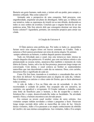 Bastaria um gesto humano, nada mais, e teriam sob seu poder, para sempre, o
domínio cobiçado. Mas como seduzi-lo?
Animado ante a perspectiva de uma conquista, Satã procurou, com
engenhosidade, arquitetar um plano de abordagem. Sabia que, se falhasse em
sua tentativa, todas as esperanças de triunfo ter-se-iam diluído, desfazendo-se
todos os seus sonhos de aventura. Concluiu que o engano haveria de ser sua
poderosa arma. Não fora através dele que conseguira dominar um terço das
hostes celestes?! Aguardaria, portanto, um momento propício para armar sua
cilada.
A Criação do Universo 4
O Éden pairava uma perfeita paz. Por todos os lados os passarinhos
faziam ouvir seus alegres trinos em louvor constante ao Criador. Toda a
natureza a florir parecia proclamar um reino de eterna alegria. Os animais
sempre submissos ao homem, o senhor daquele paraíso encantador.
Tudo era felicidade para o casal; mas esta tornava-se mais intensa na
viração daqueles dias primaveris. O arrebol, que com sua beleza coloria o céu
prenunciando as escuras noites, anunciava-lhes também o momento da visita
diária do Eterno. Juntos, sob a luz de Sua presença, passavam longo tempo em
conversação. Com ânimo, o casal contava ao Senhor as surpreendentes
maravilhas que iam descobrindo a cada dia na natureza. Deus, com carinho,
descerrava-lhes o significado de cada ser.
Como Ele fora bom, trazendo-os à existência e concedendo-lhes um lar
tão cheio de delícias! Ao despertarem para as alegrias de cada dia, vinham-
lhes à lembrança as carícias e o doce canto do Eterno, que os fazia adormecer
todas as noites.
A vida de Adão e Eva no Éden não era de ociosidade. A eles foi
recomendado o cuidado do jardim. Sua ocupação não era cansativa, ao
contrário, era agradável e revigorante. O Criador indicara o trabalho como
uma fonte de benefícios para o homem, a fim de ocupar-lhe a mente e
fortalecer-lhe o corpo, desenvolvendo-lhe todas as faculdades. Na atividade
mental e física, o homem encontrava um elevado prazer.
Era comum ao jovem casal receber visitas de seres celestes. Aos
visitantes sempre tinham novidades a relatar e perguntas a fazer. Passavam
longo tempo ouvindo deles sobre as maravilhas do reino de luz. Através
desses visitantes, Adão e Eva passaram a ter amplo conhecimento da rebelião
de Lúcifer e de suas eternas conseqüências. Aos visitantes, Adão e Eva sempre
 