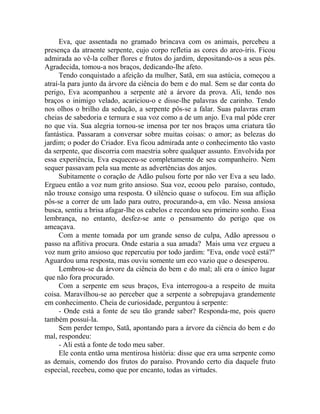Eva, que assentada no gramado brincava com os animais, percebeu a
presença da atraente serpente, cujo corpo refletia as cores do arco-íris. Ficou
admirada ao vê-la colher flores e frutos do jardim, depositando-os a seus pés.
Agradecida, tomou-a nos braços, dedicando-lhe afeto.
Tendo conquistado a afeição da mulher, Satã, em sua astúcia, começou a
atraí-la para junto da árvore da ciência do bem e do mal. Sem se dar conta do
perigo, Eva acompanhou a serpente até a árvore da prova. Ali, tendo nos
braços o inimigo velado, acariciou-o e disse-lhe palavras de carinho. Tendo
nos olhos o brilho da sedução, a serpente pôs-se a falar. Suas palavras eram
cheias de sabedoria e ternura e sua voz como a de um anjo. Eva mal pôde crer
no que via. Sua alegria tornou-se imensa por ter nos braços uma criatura tão
fantástica. Passaram a conversar sobre muitas coisas: o amor; as belezas do
jardim; o poder do Criador. Eva ficou admirada ante o conhecimento tão vasto
da serpente, que discorria com maestria sobre qualquer assunto. Envolvida por
essa experiência, Eva esqueceu-se completamente de seu companheiro. Nem
sequer passavam pela sua mente as advertências dos anjos.
Subitamente o coração de Adão pulsou forte por não ver Eva a seu lado.
Ergueu então a voz num grito ansioso. Sua voz, ecoou pelo paraíso, contudo,
não trouxe consigo uma resposta. O silêncio quase o sufocou. Em sua aflição
pôs-se a correr de um lado para outro, procurando-a, em vão. Nessa ansiosa
busca, sentiu a brisa afagar-lhe os cabelos e recordou seu primeiro sonho. Essa
lembrança, no entanto, desfez-se ante o pensamento do perigo que os
ameaçava.
Com a mente tomada por um grande senso de culpa, Adão apressou o
passo na aflitiva procura. Onde estaria a sua amada? Mais uma vez ergueu a
voz num grito ansioso que repercutiu por todo jardim: "Eva, onde você está?"
Aguardou uma resposta, mas ouviu somente um eco vazio que o desesperou.
Lembrou-se da árvore da ciência do bem e do mal; ali era o único lugar
que não fora procurado.
Com a serpente em seus braços, Eva interrogou-a a respeito de muita
coisa. Maravilhou-se ao perceber que a serpente a sobrepujava grandemente
em conhecimento. Cheia de curiosidade, perguntou à serpente:
- Onde está a fonte de seu tão grande saber? Responda-me, pois quero
também possuí-la.
Sem perder tempo, Satã, apontando para a árvore da ciência do bem e do
mal, respondeu:
- Ali está a fonte de todo meu saber.
Ele conta então uma mentirosa história: disse que era uma serpente como
as demais, comendo dos frutos do paraíso. Provando certo dia daquele fruto
especial, recebeu, como que por encanto, todas as virtudes.
 