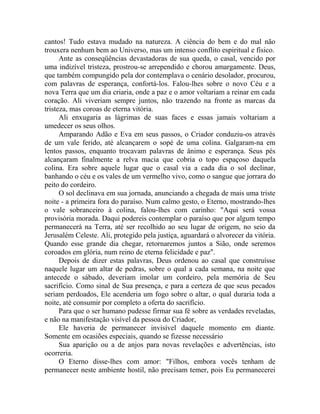 cantos! Tudo estava mudado na natureza. A ciência do bem e do mal não
trouxera nenhum bem ao Universo, mas um intenso conflito espiritual e físico.
Ante as conseqüências devastadoras de sua queda, o casal, vencido por
uma indizível tristeza, prostrou-se arrependido e chorou amargamente. Deus,
que também compungido pela dor contemplava o cenário desolador, procurou,
com palavras de esperança, confortá-los. Falou-lhes sobre o novo Céu e a
nova Terra que um dia criaria, onde a paz e o amor voltariam a reinar em cada
coração. Ali viveriam sempre juntos, não trazendo na fronte as marcas da
tristeza, mas coroas de eterna vitória.
Ali enxugaria as lágrimas de suas faces e essas jamais voltariam a
umedecer os seus olhos.
Amparando Adão e Eva em seus passos, o Criador conduziu-os através
de um vale ferido, até alcançarem o sopé de uma colina. Galgaram-na em
lentos passos, enquanto trocavam palavras de ânimo e esperança. Seus pés
alcançaram finalmente a relva macia que cobria o topo espaçoso daquela
colina. Era sobre aquele lugar que o casal via a cada dia o sol declinar,
banhando o céu e os vales de um vermelho vivo, como o sangue que jorrara do
peito do cordeiro.
O sol declinava em sua jornada, anunciando a chegada de mais uma triste
noite - a primeira fora do paraíso. Num calmo gesto, o Eterno, mostrando-lhes
o vale sobranceiro à colina, falou-lhes com carinho: "Aqui será vossa
provisória morada. Daqui podereis contemplar o paraíso que por algum tempo
permanecerá na Terra, até ser recolhido ao seu lugar de origem, no seio da
Jerusalém Celeste. Ali, protegido pela justiça, aguardará o alvorecer da vitória.
Quando esse grande dia chegar, retornaremos juntos a Sião, onde seremos
coroados em glória, num reino de eterna felicidade e paz".
Depois de dizer estas palavras, Deus ordenou ao casal que construísse
naquele lugar um altar de pedras, sobre o qual a cada semana, na noite que
antecede o sábado, deveriam imolar um cordeiro, pela memória de Seu
sacrifício. Como sinal de Sua presença, e para a certeza de que seus pecados
seriam perdoados, Ele acenderia um fogo sobre o altar, o qual duraria toda a
noite, até consumir por completo a oferta do sacrifício.
Para que o ser humano pudesse firmar sua fé sobre as verdades reveladas,
e não na manifestação visível da pessoa do Criador,
Ele haveria de permanecer invisível daquele momento em diante.
Somente em ocasiões especiais, quando se fizesse necessário
Sua aparição ou a de anjos para novas revelações e advertências, isto
ocorreria.
O Eterno disse-lhes com amor: "Filhos, embora vocês tenham de
permanecer neste ambiente hostil, não precisam temer, pois Eu permanecerei
 