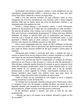 Acariciando com ternura a pequena criança, o casal amadureceu em sua
experiência, compreendendo melhor o misterioso amor de Deus que, para
salvar Seus filhos, dispôs-Se a morrer em lugar deles.
Adão e Eva não estavam sozinhos em suas reflexões: todos os seres
inteligentes do Universo consideravam com interesse sobre o futuro daquele
indefeso bebê que no íntimo trazia um reino de dimensões infinitas, a ser
disputado pelos dois poderes em luta.
Vendo a criança esboçar o seu primeiro sorriso, o casal subitamente
lembrou-se da promessa do Criador que era confirmada em cada sacrifício :
Ele nasceria da mulher como criança, com a missão de redimir a humanidade.
Não seria Caim já o cumprimento da promessa? O infante com seus olhinhos
brilhantes de alegria se parecia tanto com os cordeirinhos que nasciam e
cresciam com a missão de serem sacrificados! Considerando assim, o casal
apertando o filhinho junto ao peito começou a chorar sem consolo. Quão
terrível, seria oferecer seu filhinho inocente ao rude altar!
Para o casal compungido pela dor, surgiu em fim o brilhante sol fazendo
reviver com seus cálidos raios as promessas que apontavam para um Salvador
que, ainda no futuro, nasceria também da dor para cumprir o eterno plano de
redenção.
Abençoada pelo Criador e envolvida pelo amor e cuidado dos pais, a
criança se desenvolvia em sua natureza física e mental, tornando-se a cada dia
alvo maior de uma incansável batalha entre as hostes espirituais.
Adão e Eva, ansiosos por fazê-lo compreender as verdades da salvação,
tomavam-no nos braços a cada alvorecer e, à beira do altar lhe apontavam o
Éden distante, contando aquelas histórias de emoção as quais o pequeno Caim
ainda não conseguia compreender. Qual foi a alegria daqueles pais, ao vê-lo
numa manhã de sol, apontar com a mãozinha para o lar da saudade,
pronunciando o nome sagrado do Criador. Emocionados tomaram-no nos
braços, pedindo-o para repetir esse sublime nome que, qual chave de
felicidade, sempre descerrava-lhes um paraíso de eterno amor.
Todas as hostes da luz inclinaram-se com alegria ao ouvir a pequena
criança pronunciar o nome do divino Rei.
As semanas iam se passando trazendo consigo novas vítimas para o altar,
e o pequeno Caim, alvo da atenção e cuidado de Deus, das hostes da luz e
daqueles amantes pais incansáveis na missão de instruí-lo, agrupando suas
poucas palavras, sempre curiosos com tudo passou a interrogar.
O dia declinava quando o menino, que jazia ao colo de sua mãe,
perguntou-lhe:
- Mamãe, por que o sol sempre vai-se embora, deixando a gente no frio
da escuridão?"
 