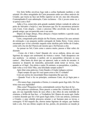 Um forte brilho envolveu logo toda a colina banhando também o vale
oriental .Os olhos arregalados de Caim pousaram então nos olhos amáveis do
Criador, que trazia na face um brilho superior ao do sol, mas não ofuscante.
Contemplando-O com admiração, Caim exclamou: - Ele é jovem como eu, e
se parece com o Sol!
Adão e Eva, comovidos pela grande saudade tinham vontade de saltar ao
peito do Salvador e beijá-Lo, mas deixaram que Ele Se encontrasse primeiro
com Caim. Com alegria , viram o precioso filho envolvido nos braços do
grande amigo, que era parecido com o seu astro.
Depois de longo abraço, Deus abraçou e beijou também o querido casal,
companheiros no sofrimento
Caim, conquistado pela afeição do Pai Eterno, mostrou-Lhe seus animais
de estimação e seu pequeno jardim carregado de lindas flores. Como estava
encantado por vê-los coloridos naquela noite desfeita pelo brilho do Criador,
como sob a luz do dia! Parecia até mesmo que o Sol baixara a eles.
Ao pensar no Sol, Caim como o amava muito, passou a falar sobre ele
dizendo:
- Como ele é belo e bom! Quando ele vai-se embora, deixa em suas
lágrimas de sangue um sentimento de tristeza e temor. Tudo desaparece em
sua ausência : os animais, o jardim; até os passarinhos silenciam os seus
cantos! ...Mas basta ele dizer que vai aparecer, tudo se enche de encanto; A
natureza se desperta de mansinho, parecendo ainda temer as trevas, mas
quando as vê fugir , fica alerta e canta; Os animais, os passarinhos, o jardim,...
tudo volta a viver feliz! Mas, esta felicidade sempre acaba!!!
Após falar estas palavras, Caim fitando o Criador indagou curioso:
- Papai sempre diz que foi você quem criou o Sol. É verdade?
Com um sorriso de sinceridade Deus respondeu-lhe que sim.
- Quando Você o fez no princípio, continuou Caim, ele já fugia para o
poente?
- Ele nunca foge, respondeu o Eterno, é o mundo quem foge dele. Ele fica
triste com essa ingratidão!
-Mas como? Perguntou Caim, contemplando curioso Sua face de luz .
Com palavras carinhosas, Deus passou a contar-lhe a história de Lúcifer
que, em sua ingratidão baniu de seus olhos e dos olhos de uma multidão de
criaturas, o brilho de Sua face - o Verdadeiro Sol. Depois de assim agir, iludiu
a muitos dizendo que foi o Sol quem fugiu deles. Com sua astúcia, continuou
o Criador, o anjo rebelde procurou arrastar o ser humano para as trevas, e
conseguiu. O Sol naquele dia, chorou tantas lágrimas de sangue, que banhou
todo o céu. Em seu último suspiro de luz, porém, ele prometeu ao mundo já
 
