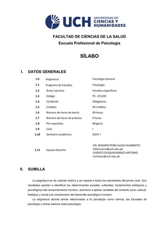 FACULTAD DE CIENCIAS DE LA SALUD
Escuela Profesional de Psicología
SÍLABO
I. DATOS GENERALES
1.0 Asignatura Psicología General
1.1 Programa de Estudios Psicología
1.2 Área/ sub área Estudios específicos
1.3 Código PS - EE1201
1.4 Condición Obligatorio
1.5 Créditos 04 créditos
1.6 Número de horas de teoría 04 horas
1.7 Número de horas de práctica 0 horas
1.8 Pre-requisitos Ninguno
1.9 Ciclo I
1.10 Semestre académico 2023–I
1.11 Equipo Docente
DEL ROSARIO PEÑA HUGO HUMBERTO
hdelrosario@uch.edu.pe
CHÁVEZ CHUQUIN MARCO ANTONIO
mchavez@uch.edu.pe
II. SUMILLA
La asignatura es de carácter teórico y se imparte a todos los estudiantes del primer ciclo. Sus
resultados aportan a identificar los determinantes sociales, culturales, fundamentos biológicos y
psicológicos del comportamiento humano, asimismo a aplicar variables del contexto socio cultural,
biológico y social a la comprensión del desarrollo psicológico humano.
La asignatura aborda temas relacionados a la psicología como ciencia, las Escuelas de
psicología y temas básicos sobre psicología.
 