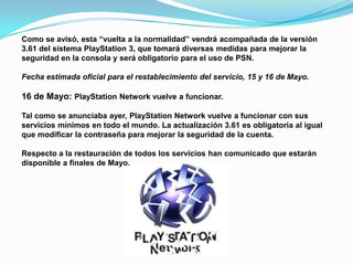 Como se avisó, esta “vuelta a la normalidad” vendrá acompañada de la versión
3.61 del sistema PlayStation 3, que tomará diversas medidas para mejorar la
seguridad en la consola y será obligatorio para el uso de PSN.

Fecha estimada oficial para el restablecimiento del servicio, 15 y 16 de Mayo.

16 de Mayo: PlayStation Network vuelve a funcionar.

Tal como se anunciaba ayer, PlayStation Network vuelve a funcionar con sus
servicios mínimos en todo el mundo. La actualización 3.61 es obligatoria al igual
que modificar la contraseña para mejorar la seguridad de la cuenta.

Respecto a la restauración de todos los servicios han comunicado que estarán
disponible a finales de Mayo.
 