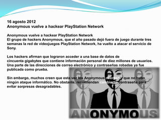 16 agosto 2012
Anonymous vuelve a hackear PlayStation Network

Anonymous vuelve a hackear PlayStation Network
El grupo de hackers Anonymous, que el año pasado dejó fuera de juego durante tres
semanas la red de videojuegos PlayStation Network, ha vuelto a atacar el servicio de
Sony.

Los hackers afirman que lograron acceder a una base de datos de
cincuenta gigabytes que contiene información personal de diez millones de usuarios.
Una parte de las direcciones de correo electrónico y contraseñas robadas ya fue
publicada como prueba.

Sin embargo, muchos creen que esta vez los Anonymous mienten y que no hubo
ningún ataque informático. No obstante, recomiendan cambiar la contraseña para
evitar sorpresas desagradables.
 
