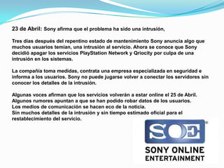 23 de Abril: Sony afirma que el problema ha sido una intrusión,

Tres días después del repentino estado de mantenimiento Sony anuncia algo que
muchos usuarios temían, una intrusión al servicio. Ahora se conoce que Sony
decidió apagar los servicios PlayStation Network y Qriocity por culpa de una
intrusión en los sistemas.

La compañía toma medidas, contrata una empresa especializada en seguridad e
informa a los usuarios. Sony no puede jugarse volver a conectar los servidores sin
conocer los detalles de la intrusión.

Algunas voces afirman que los servicios volverán a estar online el 25 de Abril.
Algunos rumores apuntan a que se han podido robar datos de los usuarios.
Los medios de comunicación se hacen eco de la noticia.
Sin muchos detalles de la intrusión y sin tiempo estimado oficial para el
restablecimiento del servicio.
 