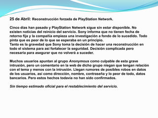 25 de Abril: Reconstrucción forzada de PlayStation Network.

Cinco días han pasado y PlayStation Network sigue sin estar disponible. No
existen noticias del reinicio del servicio. Sony informa que no tienen fecha de
retorno fija y la compañía empieza una investigación a fondo de lo sucedido. Todo
pinta que es peor de lo que se esperaba en un principio.
Tanto es la gravedad que Sony toma la decisión de hacer una reconstrucción en
todo el sistema para así fortalecer la seguridad. Decisión complicada pero
necesaria para asegurar que no volverá a suceder.

Muchos usuarios apuntan al grupo Anonymous como culpable de esta grave
intrusión, pero un comentario en la web de dicho grupo niegan que tengan relación
con el tema y menos con la intrusión. Llegan rumores de posibles robos en datos
de los usuarios, así como dirección, nombre, contraseña y lo peor de todo, datos
bancarios. Pero estos hechos todavía no han sido confirmados.

Sin tiempo estimado oficial para el restablecimiento del servicio.
 