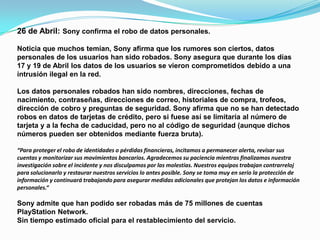 26 de Abril: Sony confirma el robo de datos personales.

Noticia que muchos temían, Sony afirma que los rumores son ciertos, datos
personales de los usuarios han sido robados. Sony asegura que durante los días
17 y 19 de Abril los datos de los usuarios se vieron comprometidos debido a una
intrusión ilegal en la red.

Los datos personales robados han sido nombres, direcciones, fechas de
nacimiento, contraseñas, direcciones de correo, historiales de compra, trofeos,
dirección de cobro y preguntas de seguridad. Sony afirma que no se han detectado
robos en datos de tarjetas de crédito, pero si fuese así se limitaría al número de
tarjeta y a la fecha de caducidad, pero no al código de seguridad (aunque dichos
números pueden ser obtenidos mediante fuerza bruta).

“Para proteger el robo de identidades o pérdidas financieras, incitamos a permanecer alerta, revisar sus
cuentas y monitorizar sus movimientos bancarios. Agradecemos su paciencia mientras finalizamos nuestra
investigación sobre el incidente y nos disculpamos por las molestias. Nuestros equipos trabajan contrarreloj
para solucionarlo y restaurar nuestros servicios lo antes posible. Sony se toma muy en serio la protección de
información y continuará trabajando para asegurar medidas adicionales que protejan los datos e información
personales.“

Sony admite que han podido ser robadas más de 75 millones de cuentas
PlayStation Network.
Sin tiempo estimado oficial para el restablecimiento del servicio.
 