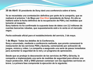30 de Abril: El presidente de Sony dará una conferencia sobre el tema.

Ya se necesitaba una contestación definitiva por parte de la compañía, que se
realizará el próximo 1 de Mayo por Kaz Hirai (presidente de Sony). En ella se
hablará sobre la fecha definitiva de la recuperación de PSN y las medidas que
tomarán al respecto.
Sony todavía no ha confirmado la supuesta base de datos con 2,2 millones de
cuentas bancarias robadas, que supuestamente está a la venta en el mercado
negro.

Fecha estimada oficial para el restablecimiento del servicio, 3 de mayo.

1 de Mayo: Todos los detalles de la Conferencia.
Sony a anunciado, mediante a conferencia realizada, que pronto comenzará la
restauración de los servicios PSN y Quiocity, comenzando por activación de
juegos, música y vídeo. La compañía a asegurado una serie de pasos inmediatos
para aumentar la seguridad de la red y un programa de apreciación.

Desde que se produjo la desconexión de los servicios de PSN y Qriocity, la
compañía a implementado una serie de medidas de seguridad para ofrecer una
mayor protección. SCE y SNEI planean comenzar con los siguientes servicios en
breve. La primera fase comprende la ejecución de lo siguiente:
 