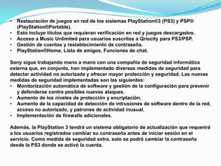 •   Restauración de juegos en red de los sistemas PlayStation®3 (PS3) y PSP®
    (PlayStation®Portable).
•   Esto incluye títulos que requieran verificación en red y juegos descargados.
•   Acceso a Music Unlimited para usuarios suscritos a Qriocity para PS3/PSP.
•   Gestión de cuentas y restablecimiento de contraseña.
•   PlayStation®Home, Lista de amigos, Funciones de chat.

Sony sigue trabajando mano a mano con una compañía de seguridad informática
externa que, en conjunto, han implementado diversas medidas de seguridad para
detectar actividad no autorizada y ofrecer mayor protección y seguridad. Las nuevas
medidas de seguridad implementadas son las siguientes:
• Monitorización automática de software y gestión de la configuración para prevenir
   y defenderse contra posibles nuevos ataques.
• Aumento de los niveles de protección y encriptación.
• Aumento de la capacidad de detección de intrusiones de software dentro de la red,
   acceso no autorizado, y patrones de actividad inusual.
• Implementación de firewalls adicionales.

Además, la PlayStation 3 tendrá un sistema obligatorio de actualización que requerirá
a los usuarios registrados cambiar su contraseña antes de iniciar sesión en el
servicio. Como medida de seguridad extra, solo se podrá cambiar la contraseña
desde la PS3 donde se activó la cuenta.
 