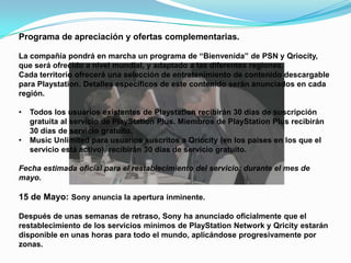 Programa de apreciación y ofertas complementarias.

La compañía pondrá en marcha un programa de “Bienvenida” de PSN y Qriocity,
que será ofrecido a nivel mundial, y adaptado a las diferentes regiones.
Cada territorio ofrecerá una selección de entretenimiento de contenido descargable
para Playstation. Detalles específicos de este contenido serán anunciados en cada
región.

•   Todos los usuarios existentes de Playstation recibirán 30 días de suscripción
    gratuita al servicio de PlayStation Plus. Miembros de PlayStation Plus recibirán
    30 días de servicio gratuito.
•   Music Unlimited para usuarios suscritos a Qriocity (en los países en los que el
    servicio está activo), recibirán 30 días de servicio gratuito.

Fecha estimada oficial para el restablecimiento del servicio: durante el mes de
mayo.

15 de Mayo: Sony anuncia la apertura inminente.

Después de unas semanas de retraso, Sony ha anunciado oficialmente que el
restablecimiento de los servicios mínimos de PlayStation Network y Qricity estarán
disponible en unas horas para todo el mundo, aplicándose progresivamente por
zonas.
 