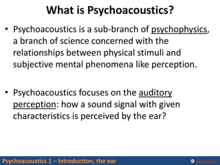 Alexis Baskind
What is Psychoacoustics?
• Psychoacoustics is a sub-branch of psychophysics,
a branch of science concerned with the
relationships between physical stimuli and
subjective mental phenomena like perception.
• Psychoacoustics focuses on the auditory
perception: how a sound signal with given
characteristics is perceived by the ear?
Psychoacoustics 1 – Introduction, the ear
 