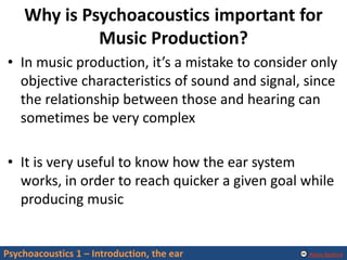Alexis Baskind
Why is Psychoacoustics important for
Music Production?
• In music production, it’s a mistake to consider only
objective characteristics of sound and signal, since
the relationship between those and hearing can
sometimes be very complex
• It is very useful to know how the ear system
works, in order to reach quicker a given goal while
producing music
Psychoacoustics 1 – Introduction, the ear
 