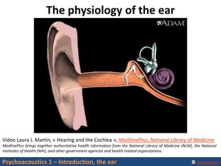 Alexis Baskind
The physiology of the ear
Psychoacoustics 1 – Introduction, the ear
Video Laura J. Martin, « Hearing and the Cochlea », MedilinePlus, National Library of Medicine
MedlinePlus brings together authoritative health information from the National Library of Medicine (NLM), the National
Institutes of Health (NIH), and other government agencies and health-related organizations.
 
