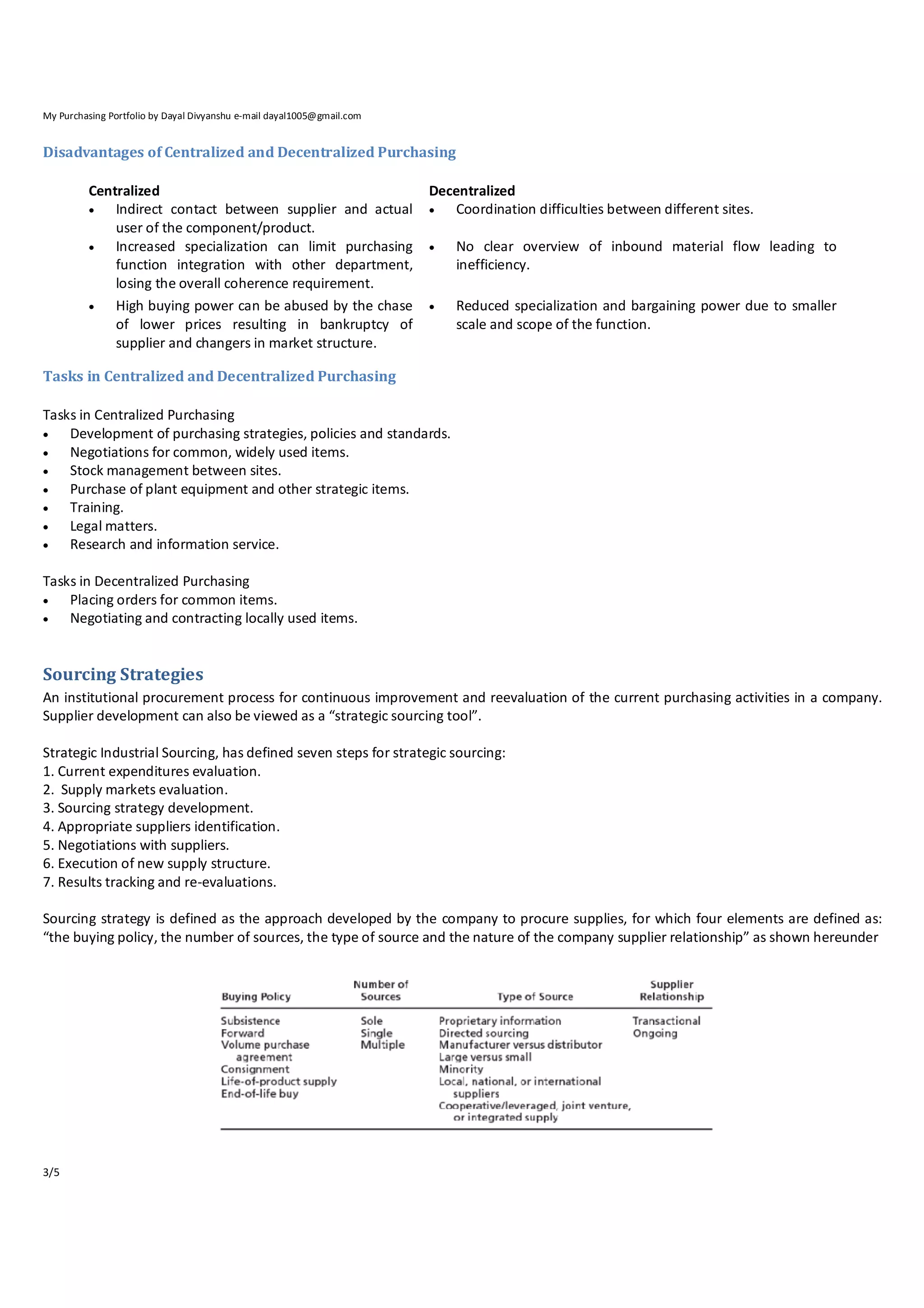 My Purchasing Portfolio by Dayal Divyanshu e-mail dayal1005@gmail.com

Disadvantages of Centralized and Decentralized Purchasing
Centralized

Indirect contact between supplier and actual
user of the component/product.

Increased specialization can limit purchasing
function integration with other department,
losing the overall coherence requirement.

High buying power can be abused by the chase
of lower prices resulting in bankruptcy of
supplier and changers in market structure.

Decentralized

Coordination difficulties between different sites.


No clear overview of inbound material flow leading to
inefficiency.



Reduced specialization and bargaining power due to smaller
scale and scope of the function.

Tasks in Centralized and Decentralized Purchasing
Tasks in Centralized Purchasing

Development of purchasing strategies, policies and standards.

Negotiations for common, widely used items.

Stock management between sites.

Purchase of plant equipment and other strategic items.

Training.

Legal matters.

Research and information service.
Tasks in Decentralized Purchasing

Placing orders for common items.

Negotiating and contracting locally used items.

Sourcing Strategies
An institutional procurement process for continuous improvement and reevaluation of the current purchasing activities in a company.
Supplier development can also be viewed as a “strategic sourcing tool”.
Strategic Industrial Sourcing, has defined seven steps for strategic sourcing:
1. Current expenditures evaluation.
2. Supply markets evaluation.
3. Sourcing strategy development.
4. Appropriate suppliers identification.
5. Negotiations with suppliers.
6. Execution of new supply structure.
7. Results tracking and re‐evaluations.
Sourcing strategy is defined as the approach developed by the company to procure supplies, for which four elements are defined as:
“the buying policy, the number of sources, the type of source and the nature of the company supplier relationship” as shown hereunder

3/5

 