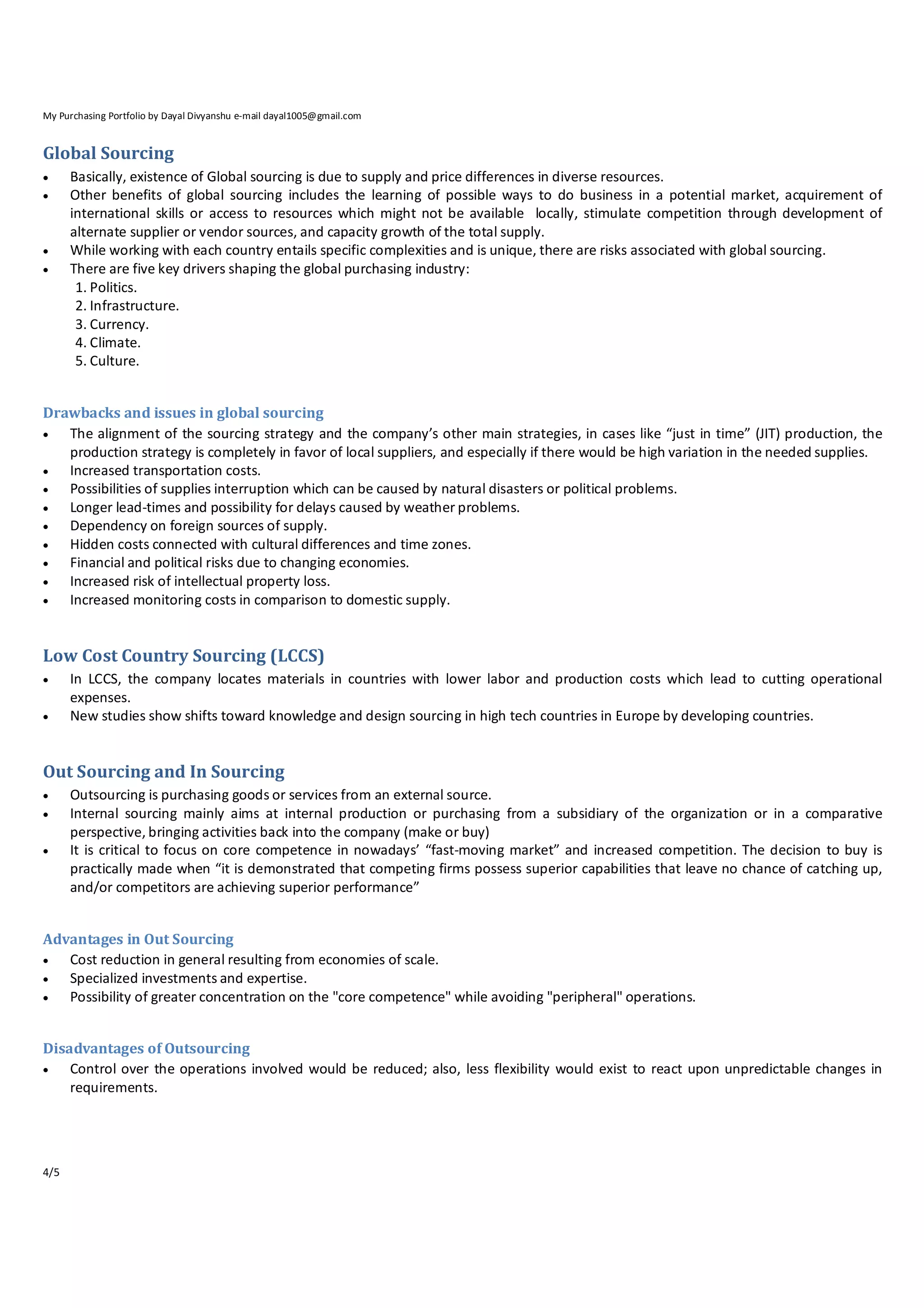 My Purchasing Portfolio by Dayal Divyanshu e-mail dayal1005@gmail.com

Global Sourcing






Basically, existence of Global sourcing is due to supply and price differences in diverse resources.
Other benefits of global sourcing includes the learning of possible ways to do business in a potential market, acquirement of
international skills or access to resources which might not be available locally, stimulate competition through development of
alternate supplier or vendor sources, and capacity growth of the total supply.
While working with each country entails specific complexities and is unique, there are risks associated with global sourcing.
There are five key drivers shaping the global purchasing industry:
1. Politics.
2. Infrastructure.
3. Currency.
4. Climate.
5. Culture.

Drawbacks and issues in global sourcing

The alignment of the sourcing strategy and the company’s other main strategies, in cases like “just in time” (JIT) production, the
production strategy is completely in favor of local suppliers, and especially if there would be high variation in the needed supplies.

Increased transportation costs.

Possibilities of supplies interruption which can be caused by natural disasters or political problems.

Longer lead‐times and possibility for delays caused by weather problems.

Dependency on foreign sources of supply.

Hidden costs connected with cultural differences and time zones.

Financial and political risks due to changing economies.

Increased risk of intellectual property loss.

Increased monitoring costs in comparison to domestic supply.

Low Cost Country Sourcing (LCCS)



In LCCS, the company locates materials in countries with lower labor and production costs which lead to cutting operational
expenses.
New studies show shifts toward knowledge and design sourcing in high tech countries in Europe by developing countries.

Out Sourcing and In Sourcing




Outsourcing is purchasing goods or services from an external source.
Internal sourcing mainly aims at internal production or purchasing from a subsidiary of the organization or in a comparative
perspective, bringing activities back into the company (make or buy)
It is critical to focus on core competence in nowadays’ “fast‐moving market” and increased competition. The decision to buy is
practically made when “it is demonstrated that competing firms possess superior capabilities that leave no chance of catching up,
and/or competitors are achieving superior performance”

Advantages in Out Sourcing

Cost reduction in general resulting from economies of scale.

Specialized investments and expertise.

Possibility of greater concentration on the "core competence" while avoiding "peripheral" operations.
Disadvantages of Outsourcing

Control over the operations involved would be reduced; also, less flexibility would exist to react upon unpredictable changes in
requirements.

4/5

 
