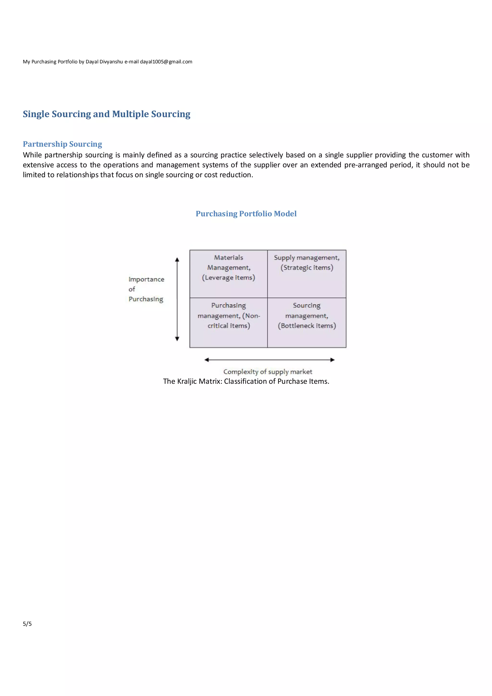 My Purchasing Portfolio by Dayal Divyanshu e-mail dayal1005@gmail.com

Single Sourcing and Multiple Sourcing
Partnership Sourcing
While partnership sourcing is mainly defined as a sourcing practice selectively based on a single supplier providing the customer with
extensive access to the operations and management systems of the supplier over an extended pre‐arranged period, it should not be
limited to relationships that focus on single sourcing or cost reduction.

Purchasing Portfolio Model

The Kraljic Matrix: Classification of Purchase Items.

5/5

 