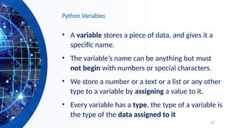 12
Python Variables
• A variable stores a piece of data, and gives it a
specific name.
• The variable’s name can be anything but must
not begin with numbers or special characters.
• We store a number or a text or a list or any other
type to a variable by assigning a value to it.
• Every variable has a type, the type of a variable is
the type of the data assigned to it
 