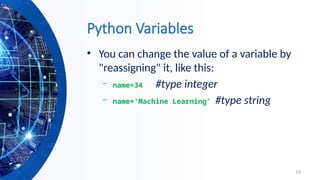 14
Python Variables
• You can change the value of a variable by
"reassigning" it, like this:
– name=34 #type integer
– name='Machine Learning' #type string
 