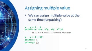16
Assigning multiple value
• We can assign multiple value at the
same time (unpacking):
x , y = 7 , 9
print(x+y, x-y, x*y, x/y, x**y)
x , y = 3 ,'13'
print(x)
print(y)
 