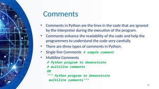 18
Comments
• Comments in Python are the lines in the code that are ignored
by the interpreter during the execution of the program.
• Comments enhance the readability of the code and help the
programmers to understand the code very carefully.
• There are three types of comments in Python:
• Single line Comments # sample comment
• Multiline Comments
# Python program to demonstrate
# multiline comments
OR
""" Python program to demonstrate
multiline comments"""
 